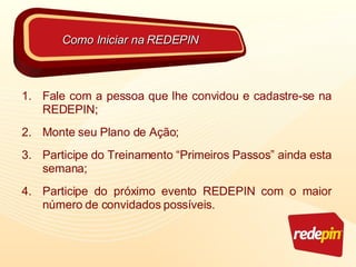 Fale com a pessoa que lhe convidou e cadastre-se na REDEPIN; Monte seu Plano de Ação; Participe do Treinamento “Primeiros Passos” ainda esta semana; Participe do próximo evento REDEPIN com o maior número de convidados possíveis. Como Iniciar na REDEPIN 