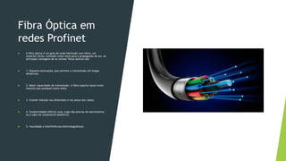 Fibra Óptica em
redes Profinet
 A fibra óptica é um guia de onda fabricado com sílica, um
material vítreo, utilizado como meio para a propagação da luz. As
principais vantagens de se utilizar fibras ópticas são:
 1. Pequena atenuação, que permite a transmissão em longas
distâncias;
 2. Maior capacidade de transmissão. A fibra suporta taxas muito
maiores que qualquer outro meio;
 3. Grande redução nas dimensões e nos pesos dos cabos;
 4. Condutividade elétrica nula. Logo não precisa de aterramento
se o cabo for totalmente dielétrico;
 5. Imunidade a interferências eletromagnéticas.
 