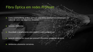 Fibra Óptica em redes Profinet
 Como consequência, a fibra óptica é uma ótima alternativa à transmissão por
cabos de cobre nas seguintes situações:
 Grandes distâncias;
 Imunidade a acoplamento eletrostático e eletromagnético;
 Isolação elétrica em locais que possuem diferentes potenciais de terra;
 Ambientes altamente corrosivos.
 