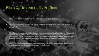 Fibra Óptica em redes Profinet
 Vários tipos diferentes de fibra óptica estão disponíveis para Profinet:
 Fibra Óptica de plástico (POF), que é uma fibra multimodo de baixo custo. Tipicamente, o
núcleo de polímero dessa fibra tem 1 mm de diâmetro e ela é utilizada em limites inferiores
a 50 m.
 Fibra Óptica de vidro multimodo, algumas vezes chamadas de Fibra Revestida de Plástico (do
inglês Plastic Clad Fiber – PCF), é uma fibra óptica de vidro com revestimento plástico,
possuindo núcleo de 50 micrômetros ou 62,5 micrômetros. A distância máxima de utilização
dessa fibra é de 2 km, mas pode ser menor, dependendo da taxa de transmissão.
 Fibra Óptica de vidro monomodo, utilizada quando é necessária uma distância de até 50 km,
essa fibra possui um núcleo de diâmetro de 9 micrômetros.
 