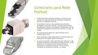 Conectores para Rede
Profinet
 A descrição técnica Profinet dividiu os conectores de
acordo com duas premissas de instalação: ambientes
internos e ambientes externos.
 Os ambientes internos são considerados ambientes
protegidos, como por exemplo, um painel de controle.
Os ambientes externos são aqueles considerados fora dos
ambientes protegidos ou painéis de controle, ou seja, no
campo.
 Os conectores utilizados em cabos Profinet são os
modelos RJ45 e M12.
 Esses conectores estão disponíveis em diversos graus de
proteção IP (do inglês Ingress Protection).
 Os conectores RJ45, muito utilizados em redes de TI, são
também amplamente utilizados em redes Profinet, sendo
disponíveis, normalmente nas versões IP 20 para
utilização em ambientes internos e IP 65/67 para
utilização em ambientes externos, ou campo.
 