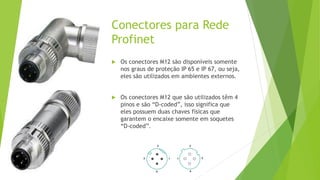 Conectores para Rede
Profinet
 Os conectores M12 são disponíveis somente
nos graus de proteção IP 65 e IP 67, ou seja,
eles são utilizados em ambientes externos.
 Os conectores M12 que são utilizados têm 4
pinos e são “D-coded”, isso significa que
eles possuem duas chaves físicas que
garantem o encaixe somente em soquetes
“D-coded”.
 