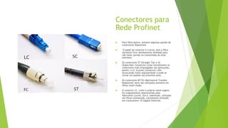 Conectores para
Rede Profinet
 Para fibra-óptica, existem algumas opções de
conectores disponíveis.
 O papel do conector é crucial, pois a fibra
necessita ficar devidamente alinhada para
não haver perdas na transmissão do sinal
luminoso.
 Os conectores ST (Straight Tip) e SC
(Subscriber Connector) eram inicialmente os
conectores mais empregados nas aplicações,
porém, o LC (Lucent Connector) vêm
alcançando maior popularidade e pode se
tornar um padrão nos próximos anos.
 Os conectores MT-RJ (Mechanical Transfer
Registered Jack) são utilizados somente em
fibras multi-modo.
 O conector LC, como o próprio nome sugere,
foi originalmente desenvolvido pelo
fabricante Lucent. Ele é, sobretudo, utilizado
em fibras monomodo, comumente utilizado
em transceivers 10 Gigabit Ethernet.
 