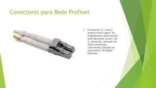 Conectores para Rede Profinet
 O conector LC, como o
próprio nome sugere, foi
originalmente desenvolvido
pelo fabricante Lucent. Ele
é, sobretudo, utilizado em
fibras monomodo,
comumente utilizado em
transceivers 10 Gigabit
Ethernet.
 