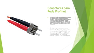 Conectores para
Rede Profinet
 O conector ST é um conector mais antigo, utilizado
em fibras multimodo predominantemente na
década de 90, porém, vem perdendo espaço para o
conector LC e outros mais recentes. Ele é um
conector do tipo baioneta, ou seja, ele possui um
pequeno pino transversal que se encaixa em uma
guia, lembrando um conector BNC (Bayonet Neill
Concelman).
 Os tubos brancos nas pontas dos conectores
mostrados nas Figuras não são fibras em si, mas
ferrolhos. O ferrolho é um componente central dos
conectores, responsável pela fixação da fibra e
consequentemente pelo alinhamento desta dentro
do conector. A ponta da fibra, que é fixada no
centro do ferrolho precisa ser completamente e
constantemente limpa, pois a sujeira pode
atrapalhar a passagem de luz, provocando perdas.
 