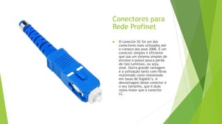 Conectores para
Rede Profinet
 O conector SC foi um dos
conectores mais utilizados até
o começo dos anos 2000. É um
conector simples e eficiente
que usa um sistema simples de
encaixe e possui pouca perda
de raio luminoso, ou seja,
sinal. Outra grande vantagem
é a utilização tanto com fibras
multimodo como monomodo
em taxas de Gigabit/s. A
desvantagem desse conector é
o seu tamanho, que é duas
vezes maior que o conector
LC.
 