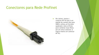 Conectores para Rede Profinet
 Por último, temos o
conector MT-RJ que é um
padrão do começo dos anos
2000 e utiliza um ferrolho
quadrado e dois orifícios
para combinar duas fibras
em um único conector. A
Figura mostra um conector
MT-RJ.
 