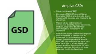 Arquivo GSD:
 O que é um arquivo GSD?
 Um arquivo PROFINET General Station
Description (GSD) é uma descrição de um
dispositivo IO fornecida pelo fabricante do
dispositivo.
 O conteúdo do GSD consiste em
informações de configuração, parâmetros,
módulos, diagnóstico de alarmes e
identificação do fornecedor e do
dispositivo.
 Para discutir os dois últimos com um pouco
mais de detalhes, a identificação do
fornecedor (ID do fornecedor) é um
número fornecido pela PI (PROFIBUS &
PROFINET International) e exclusivo para
cada fornecedor. E a identificação do
dispositivo (ID do dispositivo) é definida
pelo fabricante do dispositivo e é única
para cada família de dispositivos.
 