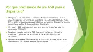 Por que precisamos de um GSD para o
dispositivo?
 O arquivo GSD é uma forma padronizada de descrever as informações do
dispositivo para a ferramenta de engenharia e o controlador IO (PLC / PAC /
DCS) e pode funcionar em uma variedade de ferramentas de engenharia como
um conjunto padrão de informações do dispositivo.
 Um arquivo GSD será importado para a ferramenta de configuração do
controlador PROFINET.
 Depois de importar o arquivo GSD, é possível configurar o dispositivo
PROFINET IO, parametrizar e escolher as opções de diagnóstico na
ferramenta.
 Lembre-se de obter o GSD mais recente do fabricante do seu dispositivo e
entre em contato com eles se tiver alguma dúvida.
 