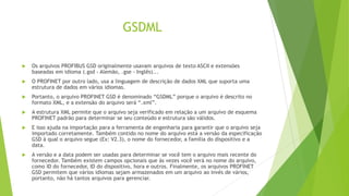 GSDML
 Os arquivos PROFIBUS GSD originalmente usavam arquivos de texto ASCII e extensões
baseadas em idioma (.gsd - Alemão, .gse - Inglês)...
 O PROFINET por outro lado, usa a linguagem de descrição de dados XML que suporta uma
estrutura de dados em vários idiomas.
 Portanto, o arquivo PROFINET GSD é denominado “GSDML” porque o arquivo é descrito no
formato XML, e a extensão do arquivo será “.xml”.
 A estrutura XML permite que o arquivo seja verificado em relação a um arquivo de esquema
PROFINET padrão para determinar se seu conteúdo e estrutura são válidos.
 E isso ajuda na importação para a ferramenta de engenharia para garantir que o arquivo seja
importado corretamente. Também contido no nome do arquivo está a versão da especificação
GSD à qual o arquivo segue (Ex: V2.3), o nome do fornecedor, a família do dispositivo e a
data.
 A versão e a data podem ser usadas para determinar se você tem o arquivo mais recente do
fornecedor. Também existem campos opcionais que às vezes você verá no nome do arquivo,
como ID do fornecedor, ID do dispositivo, hora e outros. Finalmente, os arquivos PROFINET
GSD permitem que vários idiomas sejam armazenados em um arquivo ao invés de vários,
portanto, não há tantos arquivos para gerenciar.
 