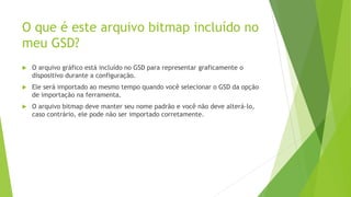 O que é este arquivo bitmap incluído no
meu GSD?
 O arquivo gráfico está incluído no GSD para representar graficamente o
dispositivo durante a configuração.
 Ele será importado ao mesmo tempo quando você selecionar o GSD da opção
de importação na ferramenta.
 O arquivo bitmap deve manter seu nome padrão e você não deve alterá-lo,
caso contrário, ele pode não ser importado corretamente.
 