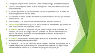  Como pode ser percebido, o Profinet CBA é uma tecnologia baseada em objetos.
 A técnica de encapsular dados através de objetos é uma prática bem comum em
redes industriais.
 Os objetos permitem os desenvolvedores separar a implementação de dados da
apresentação desses mesmos dados.
 A transferência desses objetos é baseada no modelo cliente/servidor por meio de
uma interface COM.
 Uma interface COM é constituída de Propriedades, Métodos e Eventos.
 A Propriedade são os dados públicos de um objeto de Profinet CBA que podem ser
lidos ou escritos de um dispositivo remoto.
 Os Métodos definem os serviços e funções fornecidos pela Interface COM. Por
exemplo, um leitor de códigos de barra pode ter um método de começar uma
leitura; um módulo de leitura analógica pode ter o método de definição da
resolução das suas entradas.
 Os Eventos sinalizam uma mudança para a interface do servidor que podem
disparar um método em algum cliente.
 As interfaces COM são um “contrato” entre cliente e servidor. Isso permite que os
clientes requisitem para os servidores todas as interfaces que são suportadas e
assim começar a comunicação, baseada no programa de aplicação.
 