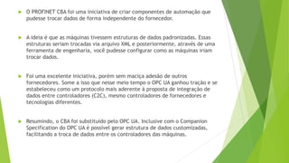  O PROFINET CBA foi uma iniciativa de criar componentes de automação que
pudesse trocar dados de forma independente do fornecedor.
 A ideia é que as máquinas tivessem estruturas de dados padronizadas. Essas
estruturas seriam trocadas via arquivo XML e posteriormente, através de uma
ferramenta de engenharia, você pudesse configurar como as máquinas iriam
trocar dados.
 Foi uma excelente iniciativa, porém sem maciça adesão de outros
fornecedores. Some a isso que nesse meio tempo o OPC UA ganhou tração e se
estabeleceu como um protocolo mais aderente à proposta de integração de
dados entre controladores (C2C), mesmo controladores de fornecedores e
tecnologias diferentes.
 Resumindo, o CBA foi substituído pelo OPC UA. Inclusive com o Companion
Specification do OPC UA é possível gerar estrutura de dados customizadas,
facilitando a troca de dados entre os controladores das máquinas.
 