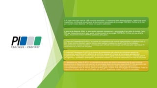 A PI, que conta com mais de 1400 empresas associadas, é responsável pelo desenvolvimento, registro de novos
dispositivos, certificação e publicação de documentos relacionados à tecnologia PROFIBUS, Profinet e IO-link;
para cumprir esses objetivos a PI conta com quatro subdivisões:
• Associação Regional (RPA): as associações regionais representam a organização PI ao redor do mundo. Cada
RPA age independentemente para apoiar a disseminação da tecnologia PROFIBUS e Profinet em sua própria
região. Atualmente existem 25 RPAs espalhadas pelo globo.
• Centro de Competência PI (PICC): os centros de competência são centros especializados e trabalham com a
RPA. Esses centros oferecem suporte técnico para qualquer empresa ou usuário final da tecnologia e
frequentemente prestam seminário e workshops para difundir as tecnologias certificadas pela organização PI.
Atualmente há 63 PICCs em 29 países.
• Centro de Treinamento PI (PITC): os centros de treinamentos são centros que fornecem sessões de
treinamentos específicos com o objetivo de certificar pessoas em relação às tecnologias apoiadas pela
organização PI. Todos esses centros operam de acordo com o padrão internacional imposto e auditado pela PI
para garantir a qualidade e desempenho. Atualmente existem 32 centros de treinamento em mais de 20 países.
• Laboratórios de Testes PI (PITL): os laboratórios de testes são centros autorizados pela PI para certificar
equipamentos e dispositivos que suportam as tecnologias desenvolvidas pela organização PI. Eles garantem que
todo dispositivo certificado está de acordo com os padrões impostos pela organização e garantem a
interoperabilidade entre as marcas, além de garantir para o usuário final livre escolha de fornecedores. Todos os
dispositivos Profinet devem ser certificados por um PITL. Atualmente existem 11 PITLs em seis países.
 