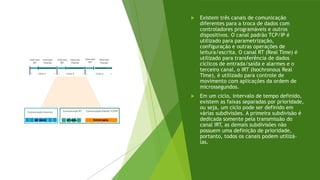  Existem três canais de comunicação
diferentes para a troca de dados com
controladores programáveis e outros
dispositivos. O canal padrão TCP/IP é
utilizado para parametrização,
configuração e outras operações de
leitura/escrita. O canal RT (Real Time) é
utilizado para transferência de dados
cíclicos de entrada/saída e alarmes e o
terceiro canal, o IRT (Isochronous Real
Time), é utilizado para controle de
movimento com aplicações da ordem de
microssegundos.
 Em um ciclo, intervalo de tempo definido,
existem as faixas separadas por prioridade,
ou seja, um ciclo pode ser definido em
várias subdivisões. A primeira subdivisão é
dedicada somente pela transmissão do
canal IRT, as demais subdivisões não
possuem uma definição de prioridade,
portanto, todos os canais podem utilizá-
las.
 