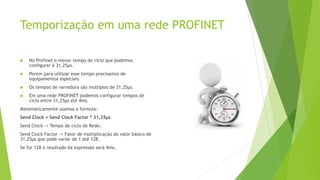 Temporização em uma rede PROFINET
 No Profinet o menor tempo de ciclo que podemos
configurar é 31,25μs.
 Porem para utilizar esse tempo precisamos de
equipamentos especiais.
 Os tempos de varredura são multiplos de 31,25μs.
 Em uma rede PROFINET podemos configurar tempos de
ciclo entre 31,25μs até 4ms.
Matematicamente usamos a formula:
Send Clock = Send Clock Factor * 31,25μs
Send Clock -> Tempo de ciclo da Rede;
Send Clock Factor -> Fator de multiplicação do valor básico de
31,25μs que pode variar de 1 até 128.
Se for 128 o resultado da expressão será 4ms.
 