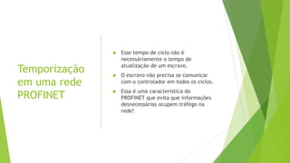 Temporização
em uma rede
PROFINET
 Esse tempo de ciclo não é
necessáriamente o tempo de
atualização de um escravo.
 O escravo não precisa se comunicar
com o controlador em todos os ciclos.
 Essa é uma caracteristica do
PROFINET que evita que informações
desnecessárias ocupem tráfego na
rede!
 