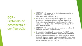 DCP -
Protocolo de
descoberta e
configuração
 PROFINET DCP faz parte do conjunto de protocolos e
significa “ Discovery and
basic Configuration Protocol ”.
 Ele é usado pela ferramenta de engenharia e pelo
controlador para descobrir dispositivos, identificar
informações de dispositivos e definir configurações,
como nome de dispositivo PROFINET e endereço IP em
uma rede PROFINET.
 PROFINET DCP é um protocolo da camada de enlace do
Ethernet e oferece vários serviços.
 É normalmente utilizado em sistemas PROFINET para
lidar com o endereço de rede e de gestão dos nomes
como cada dispositivo PROFINET é atribuído um nome
único de dispositivo (ex: “enchimento-CAB1”) com base
no Domain Name Sistem (DNS) convenções de nome em
um IP endereço (ex: 192.168.1.2).
 