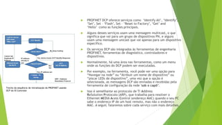  PROFINET DCP oferece serviços como ‘Identify All’, ‘Identify’,
‘Set’, Set – ‘Flash’, Set – ‘Reset to Factory’, ‘Get’ and
‘Hello’ como as funções principais.
 Alguns desses serviços usam uma mensagem multicast, o que
significa que vai para um grupo de dispositivos PN, e alguns
usam uma mensagem unicast que vai apenas para um dispositivo
específico.
 Os serviços DCP são integrados às ferramentas de engenharia
PROFINET, ferramentas de diagnóstico, controladores e
dispositivos.
 Normalmente, há uma área nas ferramentas, como um menu
onde as funções do DCP podem ser executadas.
 Por exemplo, na ferramenta, você pode ver uma opção para
“Navegar na rede” ou “Atribuir um nome de dispositivo” ou
“piscar LEDs de dispositivo”, uma vez que a opção é
selecionada, as mensagens DCP são enviadas e recebidas pela
ferramenta de configuração da rede 'sob o capô’.
 Isso é semelhante ao protocolo de TI Address
ReSolution Protocolo (ARP), que trabalha para resolver o
Ethernet MEDIA Acess Control (endereço MAC) quando o seu PC
sabe o endereço IP de um host remoto, mas não o endereço
MAC. A seguir, falaremos sobre cada serviço com mais detalhes.
Trecho da sequência de inicialização do PROFINET usando
DCP do IO Controler
 
