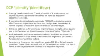 DCP ‘Identify’(Identificar)
 'Identify' (serviço multicast): O serviço 'Identificar' é usado quando um
dispositivo precisa ser encontrado usando um nome de dispositivo
específico/conhecido.
 É normalmente utilizado pelo controlador PROFINET na inicialização para
identificar cada dispositivo e verificar suas configurações de endereço IP
,
nome e se possui o dispositivo esperado antes da parametrização.
 Outro uso pode ser na ferramenta de engenharia; por exemplo, vamos assumir
que já configuramos um dispositivo com o nome significativo “filler-cab1”.
 Você pode então verificar se o nome foi definido no dispositivo usando um
serviço de verificação de nomes na ferramenta de engenharia (ou usando a
função anterior: 'Identificar todos’).
 Nesse caso, a ferramenta está usando um serviço DCP 'Identify' basicamente
para dizer "Device filler-cab1 você está aí?" Se o dispositivo estiver lá e tiver o
nome, a verificação será bem-sucedida se o dispositivo responder.
 