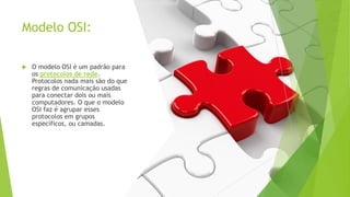 Modelo OSI:
 O modelo OSI é um padrão para
os protocolos de rede.
Protocolos nada mais são do que
regras de comunicação usadas
para conectar dois ou mais
computadores. O que o modelo
OSI faz é agrupar esses
protocolos em grupos
específicos, ou camadas.
 
