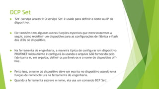 DCP Set
 'Set' (serviço unicast): O serviço 'Set' é usado para definir o nome ou IP do
dispositivo.
 Ele também tem algumas outras funções especiais que mencionaremos a
seguir, como redefinir um dispositivo para as configurações de fábrica e flash
dos LEDs do dispositivo.
 Na ferramenta de engenharia, a maneira típica de configurar um dispositivo
PROFINET inicialmente é configurá-lo usando o arquivo GSD fornecido pelo
fabricante e, em seguida, definir os parâmetros e o nome do dispositivo off-
line.
 Feito isso, o nome do dispositivo deve ser escrito no dispositivo usando uma
função de nomenclatura na ferramenta de engenharia.
 Quando a ferramenta escreve o nome, ela usa um comando DCP 'Set'.
 