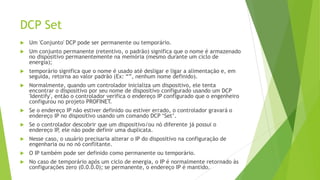 DCP Set
 Um 'Conjunto' DCP pode ser permanente ou temporário.
 Um conjunto permanente (retentivo, o padrão) significa que o nome é armazenado
no dispositivo permanentemente na memória (mesmo durante um ciclo de
energia);
 temporário significa que o nome é usado até desligar e ligar a alimentação e, em
seguida, retorna ao valor padrão (Ex: “”, nenhum nome definido).
 Normalmente, quando um controlador inicializa um dispositivo, ele tenta
encontrar o dispositivo por seu nome de dispositivo configurado usando um DCP
'Identify', então o controlador verifica o endereço IP configurado que o engenheiro
configurou no projeto PROFINET.
 Se o endereço IP não estiver definido ou estiver errado, o controlador gravará o
endereço IP no dispositivo usando um comando DCP ‘Set’.
 Se o controlador descobrir que um dispositivo/ou nó diferente já possui o
endereço IP
, ele não pode definir uma duplicata.
 Nesse caso, o usuário precisaria alterar o IP do dispositivo na configuração de
engenharia ou no nó conflitante.
 O IP também pode ser definido como permanente ou temporário.
 No caso de temporário após um ciclo de energia, o IP é normalmente retornado às
configurações zero (0.0.0.0); se permanente, o endereço IP é mantido.
 