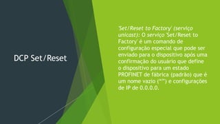 DCP Set/Reset
 'Set/Reset to Factory' (serviço
unicast): O serviço 'Set/Reset to
Factory' é um comando de
configuração especial que pode ser
enviado para o dispositivo após uma
confirmação do usuário que define
o dispositivo para um estado
PROFINET de fábrica (padrão) que é
um nome vazio (“”) e configurações
de IP de 0.0.0.0.
 