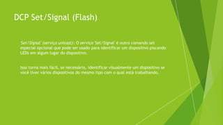 DCP Set/Signal (Flash)
 'Set/Signal' (serviço unicast): O serviço 'Set/Signal' é outro comando set
especial opcional que pode ser usado para identificar um dispositivo piscando
LEDs em algum lugar do dispositivo.
 Isso torna mais fácil, se necessário, identificar visualmente um dispositivo se
você tiver vários dispositivos do mesmo tipo com o qual está trabalhando.
 