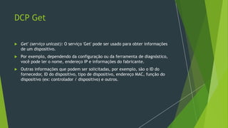 DCP Get
 Get' (serviço unicast): O serviço 'Get' pode ser usado para obter informações
de um dispositivo.
 Por exemplo, dependendo da configuração ou da ferramenta de diagnóstico,
você pode ler o nome, endereço IP e informações do fabricante.
 Outras informações que podem ser solicitadas, por exemplo, são o ID do
fornecedor, ID do dispositivo, tipo de dispositivo, endereço MAC, função do
dispositivo (ex: controlador / dispositivo) e outros.
 