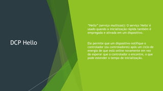 DCP Hello
 “Hello” (serviço multicast): O serviço 'Hello' é
usado quando a inicialização rápida também é
empregada e ativada em um dispositivo.
 Ele permite que um dispositivo notifique o
controlador (ou controladores) após um ciclo de
energia de que está online novamente em vez
de esperar que o controlador o encontre, o que
pode estender o tempo de inicialização.
 