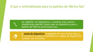 O que a reinicialização para os padrões de fábrica faz?
Ao redefinir um dispositivo, o cenário mais comum
(redefinição padrão) limpa tudo no dispositivo para o
padrão de fábrica pronto para uso.
O nome do dispositivo é apagado em uma string vazia, o
IP é 0.0.0.0 e todos os parâmetros e dados de engenharia
também são excluídos.
 