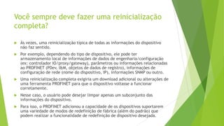 Você sempre deve fazer uma reinicialização
completa?
 Às vezes, uma reinicialização típica de todas as informações do dispositivo
não faz sentido.
 Por exemplo, dependendo do tipo de dispositivo, ele pode ter
armazenamento local de informações de dados de engenharia/configuração
(ex: controlador IO/proxy/gateway), parâmetros ou informações relacionadas
ao PROFINET (PDev, I&M, objetos de dados de registro), informações de
configuração de rede (nome do dispositivo, IP), informações SNMP ou outro.
 Uma reinicialização completa exigiria um download adicional ou alterações de
uma ferramenta PROFINET para que o dispositivo voltasse a funcionar
corretamente.
 Nesse caso, o usuário pode desejar limpar apenas um subconjunto das
informações do dispositivo.
 Para isso, o PROFINET adicionou a capacidade de os dispositivos suportarem
uma variedade de modos de redefinição de fábrica (além do padrão) que
podem realizar a funcionalidade de redefinição de dispositivo desejada.
 