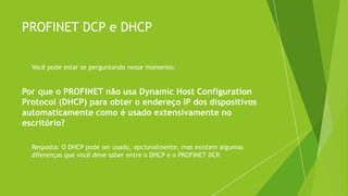 PROFINET DCP e DHCP
 Você pode estar se perguntando nesse momento:
Por que o PROFINET não usa Dynamic Host Configuration
Protocol (DHCP) para obter o endereço IP dos dispositivos
automaticamente como é usado extensivamente no
escritório?
 Resposta: O DHCP pode ser usado, opcionalmente, mas existem algumas
diferenças que você deve saber entre o DHCP e o PROFINET DCP
.
 