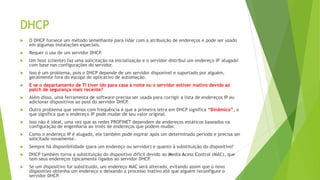 DHCP
 O DHCP fornece um método semelhante para lidar com a atribuição de endereços e pode ser usado
em algumas instalações especiais.
 Requer o uso de um servidor DHCP.
 Um host (cliente) faz uma solicitação na inicialização e o servidor distribui um endereço IP 'alugado'
com base nas configurações do servidor.
 Isso é um problema, pois o DHCP depende de um servidor disponível e suportado por alguém,
geralmente fora do escopo do aplicativo de automação.
 E se o departamento de TI tiver ido para casa à noite ou o servidor estiver inativo devido ao
patch de segurança mais recente?
 Além disso, uma ferramenta de software precisa ser usada para corrigir a lista de endereços IP ou
adicionar dispositivos ao pool do servidor DHCP.
 Outro problema que vemos com frequência é que a primeira letra em DHCP significa “Dinâmico”, o
que significa que o endereço IP pode mudar de seu valor original.
 Isso não é ideal, uma vez que as redes PROFINET dependem de endereços estáticos baseados na
configuração de engenharia ao invés de endereços que podem mudar.
 Como o endereço IP é alugado, ele também pode expirar após um determinado período e precisa ser
solicitado novamente.
 Sempre há disponibilidade (para um endereço ou servidor) e quanto à substituição do dispositivo?
 DHCP também torna a substituição do dispositivo difícil devido ao Media Acess Control (MAC), que
tem seus endereços tipicamente ligados ao servidor DHCP
.
 Se um dispositivo for substituído, um endereço MAC será alterado, evitando assim que o novo
dispositivo obtenha um endereço e deixando o processo inativo até que alguém reconfigure o
servidor DHCP.
 