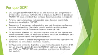 Por que DCP?
 Uma vantagem do PROFINET DCP é que ele está disponível para o engenheiro ou
profissional de automação na ferramenta de engenharia ou através do controlador
PROFINET IO, o que permite atribuir nomes de dispositivos (host) e endereços IP
.
 Portanto, o gerenciamento de endereços já é local, disponível e controlado
diretamente do aplicativo PROFINET.
 Os endereços IP não expiram e são exclusivos para cada dispositivo com base em
seu nome de dispositivo. Esta solução também possibilita a substituição de
dispositivos sem o uso de ferramentas de gerenciamento de rede.
 Em alguns casos especiais, um componente de rede, como um switch gerenciado,
pode suportar DHCP se for um dispositivo ou função não crítica. Por exemplo, para
acessar a página da web no switch para diagnósticos.
 Concluindo, o DHCP só pode ser empregado se você for cuidadoso e perceber suas
deficiências nas aplicações de automação industrial.
 Verifique com o fornecedor do produto se você realmente precisa do serviço DHCP
para um propósito especial. Em sistemas PROFINET, recomendo que você evite
usar DHCP e use PROFINET DCP para a solução de gerenciamento de rede mais
fácil possível.
 
