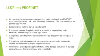 LLDP em PROFINET
 Ao contrário de outras redes concorrentes, todos os dispositivos PROFINET
suportam o protocolo Link Layer Discovery Protocol (LLDP), que é definido no
padrão IEEE 802.1AB.
 Existem vários motivos para o suporte LLDP
.
 O primeiro é poder descobrir, verificar e manter a topologia da rede
PROFINET e obter diagnósticos se algo mudar.
 O segundo é para facilitar o comissionamento do dispositivo ao configurar a
rede.
 O terceiro e muito importante é para permitir a substituição simples do
dispositivo no caso de qualquer dispositivo falhar.
 Finalmente, o quarto seria compartilhar a linha de rede e alternar os atrasos
para aplicações de movimento de alta velocidade.
 