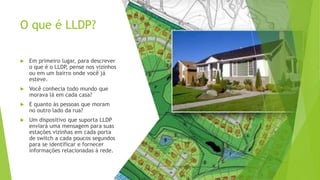O que é LLDP?
 Em primeiro lugar, para descrever
o que é o LLDP
, pense nos vizinhos
ou em um bairro onde você já
esteve.
 Você conhecia todo mundo que
morava lá em cada casa?
 E quanto às pessoas que moram
no outro lado da rua?
 Um dispositivo que suporta LLDP
enviará uma mensagem para suas
estações vizinhas em cada porta
de switch a cada poucos segundos
para se identificar e fornecer
informações relacionadas à rede.
 