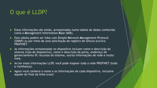O que é LLDP?
 Estas informações são então, armazenadas numa tabela de dados conhecida
como a Management Information Base (MIB).
 Esta tabela podem ser lidos com Simple Network Management Protocol
(SNMP) ou por meio de uma solicitação de registro de leitura acíclica
PROFINET.
 As informações armazenadas no dispositivo incluem nome e descrição do
sistema (tipo de dispositivo), nome e descrição da porta, endereço de
gerenciamento IP
, recursos do sistema, outras informações de rede e muito
mais.
 Ao ler essas informações LLDP
, você pode mapear toda a rede PROFINET (toda
a vizinhança).
 Agora você conhece o nome e as informações de cada dispositivo, inclusive
aquele do final da linha (rua)!
 