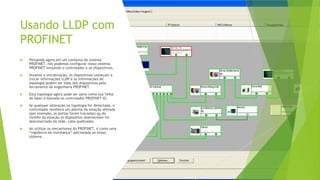 Usando LLDP com
PROFINET
 Pensando agora em um contexto de sistema
PROFINET, nós podemos configurar nosso sistema
PROFINET incluindo o controlador e os dispositivos.
 Durante a inicialização, os dispositivos começam a
trocar informações LLDP e as informações de
topologia podem ser lidas dos dispositivos pela
ferramenta de engenharia PROFINET.
 Esta topologia agora pode ser salva como sua 'linha
de base' e baixada no controlador PROFINET IO.
 Se qualquer alteração na topologia for detectada, o
controlador receberá um alarme da estação afetada
(por exemplo, as portas foram trocadas) ou do
vizinho da estação (o dispositivo downstream foi
desconectado da rede, cabo quebrado).
 Ao utilizar os mecanismos do PROFINET, é como uma
“vigilância da vizinhança” adicionada ao nosso
sistema.
 