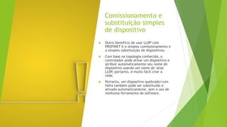 Comissionamento e
substituição simples
de dispositivo
 Outro benefício de usar LLDP com
PROFINET é o simples comissionamento e
a simples substituição de dispositivos.
 Com base na topologia conhecida, o
controlador pode ativar um dispositivo e
atribuir automaticamente seu nome de
dispositivo usando um nome de 'alias'
LLDP, portanto, é muito fácil criar a
rede.
 Portanto, um dispositivo quebrado/com
falha também pode ser substituído e
ativado automaticamente, sem o uso de
nenhuma ferramenta de software.
 
