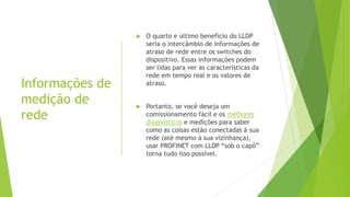 Informações de
medição de
rede
 O quarto e último benefício do LLDP
seria o intercâmbio de informações de
atraso de rede entre os switches do
dispositivo. Essas informações podem
ser lidas para ver as características da
rede em tempo real e os valores de
atraso.
 Portanto, se você deseja um
comissionamento fácil e os melhores
diagnósticos e medições para saber
como as coisas estão conectadas à sua
rede (até mesmo à sua vizinhança),
usar PROFINET com LLDP “sob o capô”
torna tudo isso possível.
 