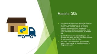 Modelo OSI:
 O processo de enviar uma requisição para um
servidor é parecido com o de enviar um
pacote pelos correios, isto é, os pacotes
enviados pelo computador passam por
algumas etapas até chegar ao destino final.
Esses passos são o que chamamos de modelo
OSI.
 Quando fazemos uma requisição para um
servidor web, essa percorre um longo caminho
da sua máquina até o servidor.
 Mas como a requisição sabe qual caminho
seguir? Como ela sai do meu computador e
chega ao servidor?
 