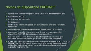 Nomes de dispositivos PROFINET
 Quando você conhece uma pessoa o que é mais fácil de lembar sobre ela?
 O número do seu CPF?
 O número da sua Identidade?
 Ou o seu nome?
 Dentre todas essa informações o que é mais fácil de lembrar é o seu nome
concordam?
 Nos dispositivos Profinet tambem temos o endereço MAC, IP e o nome.....
 Assim como é mais fácil lembrar o nome de uma pessoa os nomes dos
dispositivos PROFINET são usados pelos mesmos motivos.
 Não seria ótimo se seus dispositivos de automação tivessem nomes que
incluíssem informações sobre o que eram e onde estavam localizados?
 E você não precisa se preocupar com endereços MAC e endereços IP
.... Então
PROFINET faz isso! E o mesmo acontece com a Tecnologia da Informação (TI),
então não é nada novo e usamos convenções de nomenclatura semelhantes
explicadas na próxima lição.
 