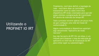 Utilizando o
PROFINET IO IRT
 Finalmente, você deve definir a topologia da
rede - você deve dizer ao controlador
exatamente como os cabos entre seus
dispositivos IRT estão conectados para que ele
possa otimizar a programação de transmissão
IRT dentro do intervalo de tempo IRT.
 Todo o processo envolve apenas um pouco mais
do que configurar uma rede de Classe de
conformidade B.
 Alguns controladores e dispositivos suportam
algo denominado “Aplicativo de modo
isócrono”.
 Isso não faz parte do IRT. Em vez disso, é um
método para bloquear o loop de execução do
aplicativo no intervalo de atualização do IRT
para evitar super ou subamostragem.
 