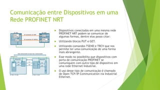 Comunicação entre Dispositivos em uma
Rede PROFINET NRT
 Dispositivos conectados em uma mesma rede
PROFINET NRT podem se comunicar de
algumas formas, dentre elas posso citar:
 Utilizando blocos PUT e GET.
 Utilizando comandos TSEND e TRCV que nos
permite ter uma comunicação de uma forma
mais abrangente.
 Esse modo no possibilita que dispositivos com
porta de comunicação PROFINET se
comuniquem com outro tipo de dispositivo em
uma rede Ethernet Industrial.
 O uso desse tipo de comunicação é chamado
de Open TCP/IP Communication via Industrial
Ethernet.
 