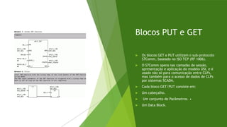 Blocos PUT e GET
 Os blocos GET e PUT utilizam o sub-protocolo
S7Comm, baseado no ISO TCP (RF 1006).
 O S7Comm opera nas camadas de sessão,
apresentação e aplicação do modelo OSI, e é
usado não só para comunicação entre CLPs,
mas também para o acesso de dados de CLPs
por sistemas SCADA.
 Cada bloco GET/PUT consiste em:
 Um cabeçalho.
 Um conjunto de Parâmetros. •
 Um Data Block.
 
