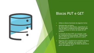Blocos PUT e GET
 Ambos os blocos funcionam da seguinte forma:
 Apontam para um banco
de dados próprio (Data Block), especificam um
tipo de dado e o endereço de início desse dado
e leem/escrevem no banco de dados do CLP
parceiro.
 O comando do bloco PUT, por exemplo, pode
ser traduzido de forma extensa: “Escreva esse
dado no Banco de dados do parceiro a partir
do endereço 0.0.”
 Enquanto que a sequência de comandos do bloco
GET pode ser traduzida, por exemplo, como:
“Leia esse dado do Banco de dados do parceiro a
partir do endereço 1.0.”
 