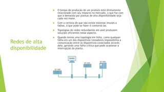 Redes de alta
disponibilidade
 O tempo de produção de um produto está diretamente
relacionado com seu impacto no mercado, o que faz com
que a demanda por plantas de alta disponibilidade seja
cada vez maior.
 Com a certeza de que não existe sistemas imunes a
falhas, o que pode-se fazer é contorná-las.
 Topologias de redes redundantes em anel produzem
soluções eficientes nesse aspecto.
 Quando temos uma topologia em linha, como qualquer
falha em um dos dispositivos roteadores impossibilita a
comunicação entre os dispositivos conectados através
dele, gerando uma falha crítica que pode ocasionar a
interrupção da planta.
 
