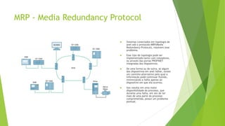 MRP - Media Redundancy Protocol
 Sistemas conectados em topologia de
anel sob o protocolo MRP(Media
Redundancy Protocol), resolvem esse
problema.
 Esse tipo de topologia pode ser
implementado tanto com roteadores,
ou através das portas PROFINET
integradas dos dispositivos.
 De uma forma ou de outra, se algum
dos dispositivos em anel falhar, existe
um caminho alternativo pelo qual a
informação pode continuar fluindo,
minimizando a falha apenas ao
dispositivo em que ela ocorreu.
 Isso resulta em uma maior
disponibilidade do processo, que
durante uma falha, em vez de ter
mais de uma parte do processo
comprometida, possui um problema
pontual.
 